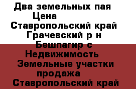 Два земельных пая › Цена ­ 150 000 - Ставропольский край, Грачевский р-н, Бешпагир с. Недвижимость » Земельные участки продажа   . Ставропольский край